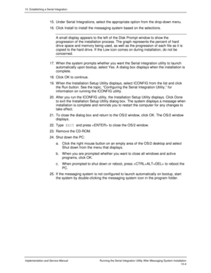 Page 14410. Establishing a Serial Integration
Implementation and Service Manual  Running the Serial Integration Utility After Messaging System Installation10-4
15.  Under Serial Integrations, select the appropriate option from the drop-down menu.
16.  Click Install to install the messaging system based on the selections.
  A small display appears to the left of the Disk Prompt window to show the
progression of the installation process. The graph represents the percent of hard
driv e space and memory being used,...