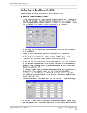 Page 14510. Establishing a Serial Integration
Implementation and Service Manual  Configuring the Serial Integration Utility10-5
Configuring the Serial Integration Utility
Use the following procedure to configure the serial integration utility.
To configure the serial integration utility:
1.  During installation, select ICONFIG from the Installation Setup Utility. The values on
the ICONFIG dialog box depend on the system configuration and are strictly defined
if the messaging system connects directly to a Central...