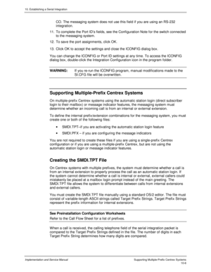 Page 14610. Establishing a Serial Integration
Implementation and Service Manual  Supporting Multiple-Prefix Centrex Systems10-6
CO. The messaging system does not use this field if you are using an RS-232
integration.
11. To complete the Port ID’s fields, see the Configuration Note for the switch connected
to the messaging system.
12.  To sav e the port assignments, click OK.
13.  Click OK to accept the settings and close the ICONFIG dialog box.
You can change the ICONFIG or Port ID settings at any time. To...