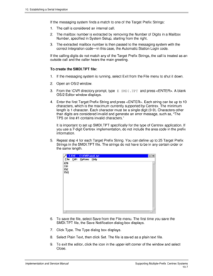 Page 14710. Establishing a Serial Integration
Implementation and Service Manual  Supporting Multiple-Prefix Centrex Systems10-7
If the messaging system finds a match to one of the Target Prefix Strings:
1.  The call is considered an internal call.
2.  The mailbox number is extracted by remov ing the Number of Digits in a Mailbox
Number, specified in System Setup, starting from the right.
3.  The extracted mailbox number is then passed to the messaging system with the
correct integration code—in this case, the...