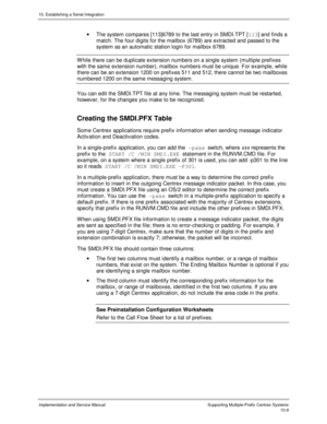 Page 14910. Establishing a Serial Integration
Implementation and Service Manual  Supporting Multiple-Prefix Centrex Systems10-9
·  The system compares [113]6789 to the last entry in SMDI.TPT [113
] and finds a
match. The four digits for the mailbox (6789) are extracted and passed to the
system as an automatic station login for mailbox 6789.
  W hile there can be duplicate extension numbers on a single system (multiple prefixes
with the same extension number), mailbox numbers must be unique. For example, while...