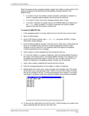 Page 15010. Establishing a Serial Integration
Implementation and Service Manual  Supporting Multiple-Prefix Centrex Systems10-10
  W hen the system sends a message indicator request, the mailbox number portion of the
string is compared to the Starting and Ending Mailbox Numbers defined in the
SMDI.PFX file:
·  If a match is found, the mailbox number and prefix combination is placed in a
Centrex message indicator packet and sent across the serial port.
·  If no match is found, the current message indicator prefix...