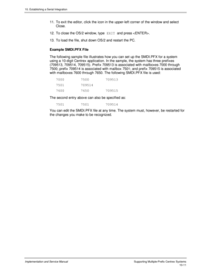 Page 15110. Establishing a Serial Integration
Implementation and Service Manual  Supporting Multiple-Prefix Centrex Systems10-11
11.  To exit the editor, click the icon in the upper-left corner of the window and select
Close.
12.  To close the OS/2 window, type EXIT 
and press .
13.  To load the file, shut down OS/2 and restart the PC.
Example SMDI.PFX File
The following sample file illustrates how you can set up the SMDI.PFX for a system
using a 10-digit Centrex application. In the sample, the system has three...