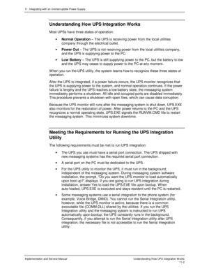 Page 15411. Integrating with an Uninterruptible Power Supply
Implementation and Service Manual  Understanding How UPS Integration W orks11-2
 Understanding How UPS Integration Works
  Most UPSs hav e three states of operation:
· Normal Operation – The UPS is receiving power from the local utilities
company through the electrical outlet.
· Power Out – The UPS is not receiving power from the local utilities company,
and the UPS is supplying power to the PC.
· Low Battery – The UPS is still supplying power to the...