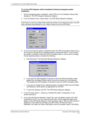 Page 15611. Integrating with an Uninterruptible Power Supply
Implementation and Service Manual  Running the UPS Integrator Utility11-4
To run the UPS Integrator utility immediately following messaging system
installation:
1.  During messaging system installation, select UPS from the Installation Setup utility
dialog box. The UPS Integrator dialog box displays.
2.  From the Options menu, select Setup. The UPS Setup dialog box displays.
If the Power out and Low batter fields match the entries on the following...