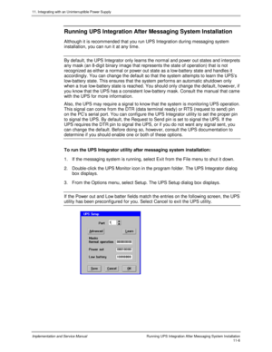 Page 15811. Integrating with an Uninterruptible Power Supply
Implementation and Service Manual  Running UPS Integration After Messaging System Installation11-6
Running UPS Integration After Messaging System Installation
Although it is recommended that you run UPS Integration during messaging system
installation, you can run it at any time.
By default, the UPS Integrator only learns the normal and power out states and interprets
any mask (an 8-digit binary image that represents the state of operation) that is...