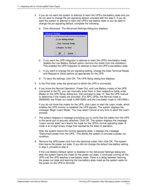 Page 15911. Integrating with an Uninterruptible Power Supply
Implementation and Service Manual  Running UPS Integration After Messaging System Installation11-7
4.  If you do not want the system to attempt to learn the UPS’s low-battery state and you
do not want to change the pin-signaling default, proceed with the step 5. If you do
want the system to attempt to learn the UPS’s low-battery state or you do want to
change the pin-signaling default, complete the following:
a.  Click Adv anced. The Adv anced Settings...