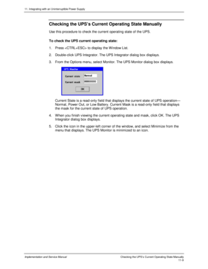 Page 16111. Integrating with an Uninterruptible Power Supply
Implementation and Service Manual  Checking the UPS’s Current Operating State Manually11-9
Checking the UPS’s Current Operating State Manually
Use this procedure to check the current operating state of the UPS.
To check the UPS current operating state:
1.  Press  to display the W indow List.
2.  Double-click UPS Integrator. The UPS Integrator dialog box displays.
3.  From the Options menu, select Monitor. The UPS Monitor dialog box displays....