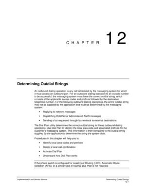 Page 163Implementation and Service Manual  Determining Outdial Strings12-1
CHAPTER 12
Determining Outdial Strings
An outbound dialing operation is any call scheduled by the messaging system for which
it must access an outbound port. For an outbound dialing operation to an outside number
to be successful, the messaging system must hav e the correct outdial string, which
consists of the applicable access codes and prefixes followed by the destination
telephone number. For the following outbound dialing operations,...