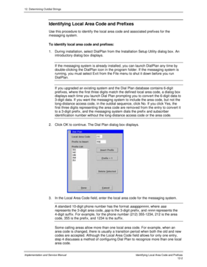 Page 16412. Determining Outdial Strings
Implementation and Service Manual  Identifying Local Area Code and Prefixes12-2
Identifying Local Area Code and Prefixes
Use this procedure to identify the local area code and associated prefixes for the
messaging system.
To identify local area code and prefixes:
1.  During installation, select DialPlan from the Installation Setup Utility dialog box. An
introductory dialog box displays.
If the messaging system is already installed, you can launch DialPlan any time by...