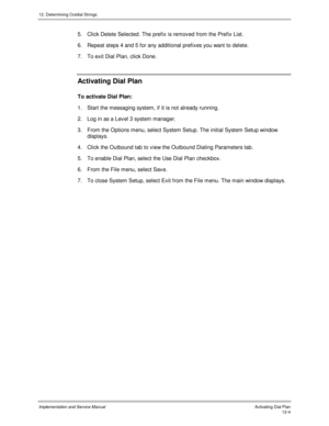 Page 16612. Determining Outdial Strings
Implementation and Service Manual  Activating Dial Plan12-4
5.  Click Delete Selected. The prefix is remov ed from the Prefix List.
6.  Repeat steps 4 and 5 for any additional prefixes you want to delete.
7.  To exit Dial Plan, click Done.
Activating Dial Plan
To activate Dial Plan:
1.  Start the messaging system, if it is not already running.
2.  Log in as a Lev el 3 system manager.
3.  From the Options menu, select System Setup. The initial System Setup window
displays....