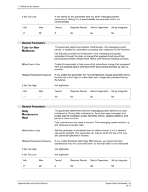 Page 17813. Setting Up the System
Implementation and Service Manual  System Setup Parameters List13-10
 
 If Set Too Low A low setting for this parameter does not affect messaging system
performance. Setting it to 0 would disable the parameter and is not
recommended.
 
 Min
 0
 Max
 99
 Default
 5
 Requires Restart
 No
 Switch-Dependent
 No
 Set by Integrator
 No
 
  General Parameters
 
Tutor for New
Mailboxes  This parameter determines whether Call Educator, the messaging system
tutorial, is enabled for...