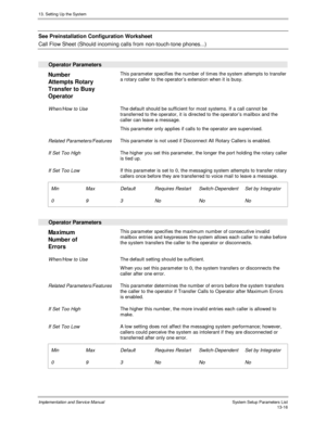 Page 18413. Setting Up the System
Implementation and Service Manual  System Setup Parameters List13-16
  See Preinstallation Configuration Worksheet
 
Call Flow Sheet (Should incoming calls from non-touch-tone phones...)
 
 
Operator Parameters
 
Number
Attempts Rotary
Transfer to Busy
Operator  This parameter specifies the number of times the system attempts to transfer
a rotary caller to the operator’s extension when it is busy.
 
 When/How to Use The default should be sufficient for most systems. If a call...