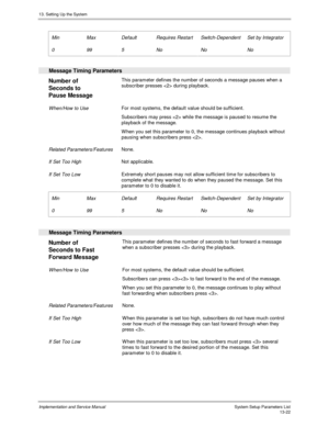 Page 19013. Setting Up the System
Implementation and Service Manual  System Setup Parameters List13-22
 Min
 0
 Max
 99
 Default
 5
 Requires Restart
 No
 Switch-Dependent
 No
 Set by Integrator
 No
 
  Message Timing Parameters
 
Number of
Seconds to
Pause Message This parameter defines the number of seconds a message pauses when a
subscriber presses  during playback.
 When/How to Use For most systems, the default value should be sufficient.
 Subscribers may press  while the message is paused to resume the...