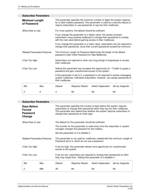 Page 19613. Setting Up the System
Implementation and Service Manual  System Setup Parameters List13-28
  Subscriber Parameters
 
Minimum Length
of Password  This parameter specifies the minimum number of digits the system requires
for a valid mailbox password. This parameter is used as a security feature to
require subscribers to use passwords to log into their mailboxes.
 
 When/How to Use For most systems, the default should be sufficient.
 If you change this parameter to a higher value, the system prompts...