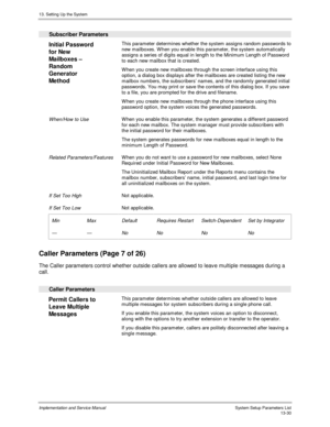 Page 19813. Setting Up the System
Implementation and Service Manual  System Setup Parameters List13-30
  Subscriber Parameters
 
Initial Password
for New
Mailboxes –
Random
Generator
Method  This parameter determines whether the system assigns random passwords to
new mailboxes. W hen you enable this parameter, the system automatically
assigns a series of digits equal in length to the Minimum Length of Password
to each new mailbox that is created.
 W hen you create new mailboxes through the screen interface using...