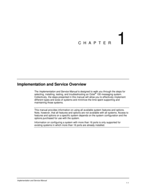Page 21Implementation and Service Manual1-1
CHAPTER 1
Implementation and Service Overview
The Implementation and Service Manual is designed to walk you through the steps for
selecting, installing, testing, and troubleshooting an Octel® 100 messaging system.
Collectiv ely, the steps presented in this manual will allow you to effectively implement
different types and sizes of systems and minimize the time spent supporting and
maintaining those systems.
This manual prov ides information on using all av ailable...