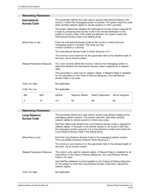 Page 20213. Setting Up the System
Implementation and Service Manual  System Setup Parameters List13-34
  Networking Parameters
 
International
Access Code  This parameter defines the code used to access international dialing in the
country in which the messaging system is located. The system uses this code
when sending network replies to remote systems in other countries.
 The system determines whether the International Access Code is required for
a reply by comparing the Country Code of the remote destination...