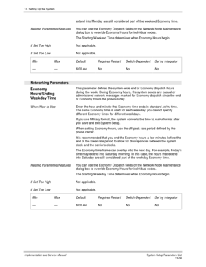 Page 20613. Setting Up the System
Implementation and Service Manual  System Setup Parameters List13-38
extend into Monday are still considered part of the weekend Economy time.
 
 Related Parameters/Features You can use the Economy Dispatch fields on the Network Node Maintenance
dialog box to override Economy Hours for individual nodes.
 The Starting W eekend Time determines when Economy Hours begin.
 
 If Set Too High Not applicable.
 
 If Set Too Low Not applicable.
 
 Min
 —
 Max
 —
 Default
 6:00 AM...