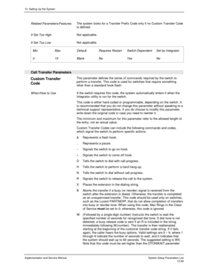 Page 22713. Setting Up the System
Implementation and Service Manual  System Setup Parameters List13-59
 
 Related Parameters/Features The system looks for a Transfer Prefix Code only if no Custom Transfer Code
is defined.
 
 If Set Too High Not applicable.
 
 If Set Too Low Not applicable.
 
 Min
 0
 Max
 15
 Default
 Blank
 Requires Restart
 No
 Switch-Dependent
 Yes
 Set by Integrator
 No
 
  Call Transfer Parameters
 
Custom Transfer
Code  This parameter defines the series of commands required by the switch...