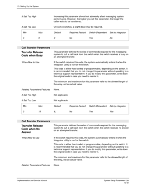 Page 22913. Setting Up the System
Implementation and Service Manual  System Setup Parameters List13-61
 
 If Set Too High Increasing this parameter should not adversely affect messaging system
performance. However, the higher you set this parameter, the longer the
caller waits to be transferred.
 
 If Set Too Low On some switches, a slight delay may be required.
 
 Min
 0
 Max
 9
 Default
 0
 Requires Restart
 No
 Switch-Dependent
 Yes
 Set by Integrator
 No
 
  Call Transfer Parameters
 
Transfer Release
Code...