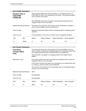Page 23213. Setting Up the System
Implementation and Service Manual  System Setup Parameters List13-64
 
  Call Transfer Parameters
 
Duration Time of
Valid DTMF
(TONELEN)  This parameter defines the minimum duration, in 10 millisecond units, of
DTMF digits for them to be recognized by the switch. This parameter applies
only to transfer and outcalls.
    The TONELEN required for the switch is automatically entered when the
Integrator utility is run for the switch.
 
 Related Parameters/Features Parameter G72 in...