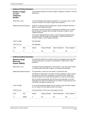 Page 23813. Setting Up the System
Implementation and Service Manual  System Setup Parameters List13-70
  Outbound Dialing Parameters
 
Number of Digits
in Local
Telephone
Number  This parameter defines the number of digits in telephone numbers in the local
dialing area.
 When/How to Use In the United States and Canada, the default of 7 is normally used. In other
countries, however, the number of digits may be different.
 
 Related Parameters/Features Dial Plan is used only when the destination number exceeds the...
