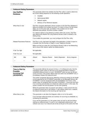 Page 23913. Setting Up the System
Implementation and Service Manual  System Setup Parameters List13-71
  Outbound Dialing Parameters
 
Use DialPlan
Database  This parameter determines whether the Dial Plan utility is used to determine
the correct dialing sequence for the following outcall operations:
· OctelNet
·  Adm inistered AMIS
·  Network replies
·  Delivery of Fax Retrieval requests
 
 When/How to Use Dial Plan compares destination phone numbers to the Dial Plan database to
determine whether the numbers...