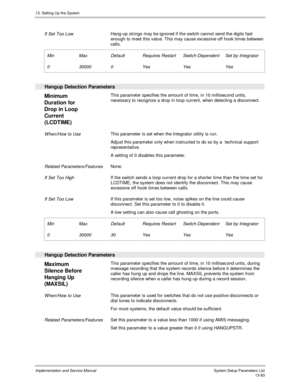 Page 25113. Setting Up the System
Implementation and Service Manual  System Setup Parameters List13-83
 
 If Set Too Low Hang-up strings may be ignored if the switch cannot send the digits fast
enough to meet this value. This may cause excessive off hook times between
calls.
 
 Min
 0
 Max
 30000
 Default
 0
 Requires Restart
 Yes
 Switch-Dependent
 Yes
 Set by Integrator
 Yes
 
  Hangup Detection Parameters
 
Minimum
Duration for
Drop in Loop
Current
(LCDTIME)  This parameter specifies the amount of time, in 10...