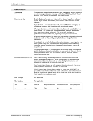 Page 25413. Setting Up the System
Implementation and Service Manual  System Setup Parameters List13-86
  Port Parameters
 
Outbound  This parameter determines whether each port is allowed to perform outbound
events: message indicators, message notification, AMIS, fax, V-Edit, Visual
Mailbox, future delivery, auto forward, and wake-up calls.
 
 When/How to Use Enable Outbound for each port that should be allowed to perform outbound
events. If you want to dedicate the port to receive outbound calls, disable...
