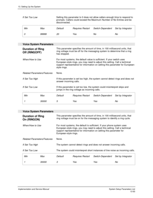 Page 26113. Setting Up the System
Implementation and Service Manual  System Setup Parameters List13-93
If Set Too LowSetting this parameter to 0 does not allow callers enough time to respond to
prompts. Callers could exceed the Maximum Number of No Entries and be
disconnected.
Min
0Max
99999Default
20Requires Restart
YesSwitch-Dependent
NoSet by Integrator
No
Voice System Parameters
Duration of Ring
Off (RINGOFF)This parameter specifies the amount of time, in 100 millisecond units, that
ring voltage must be off...