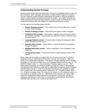 Page 26614. Setting Up System Prompts
Implementation and Service Manual    Understanding System Prompts14-2
Understanding System Prompts
System prompts greet callers and direct them through the messaging system so they can
dial extensions, leav e messages, send faxes, or access different types of information.
You can customize system prompts to personalize the system to meet the company’s
needs or use the default prompts prov ided with the system. This chapter describes the
system prompts and explaining how to...