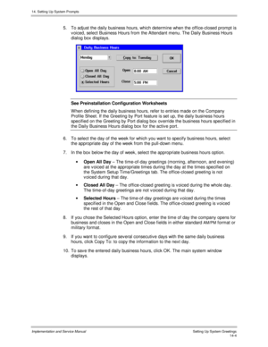 Page 26814. Setting Up System Prompts
Implementation and Service Manual    Setting Up System Greetings14-4
5.  To adjust the daily business hours, which determine when the office-closed prompt is
v oiced, select Business Hours from the Attendant menu. The Daily Business Hours
dialog box displays.
 
See Preinstallation Configuration Worksheets
W hen defining the daily business hours, refer to entries made on the Company
Profile Sheet. If the Greeting by Port feature is set up, the daily business hours
specified...