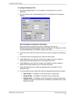 Page 27014. Setting Up System Prompts
Implementation and Service Manual    Setting Up Greeting by Port14-6
To configure Greeting by Port:
1.  Start the messaging system if it is not already running and log in as a Lev el 3
superv isor.
2.  From the Options menu, select Greeting by Port. The Greeting by Port dialog box
displays.
 
See Preinstallation Configuration Worksheets
W hen recording the prompts to be used for Greeting by Port, see the
Multiple-Company Greetings Sheet(s). Enter the numbers of the mailboxes...