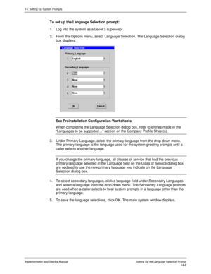 Page 27214. Setting Up System Prompts
Implementation and Service Manual    Setting Up the Language Selection Prompt14-8
To set up the Language Selection prompt:
1.  Log into the system as a Lev el 3 superv isor.
2.  From the Options menu, select Language Selection. The Language Selection dialog
box displays.
 
See Preinstallation Configuration Worksheets
W hen completing the Language Selection dialog box, refer to entries made in the
“Languages to be supported…” section on the Company Profile Sheet(s).
3.  Under...