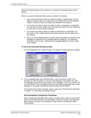 Page 27414. Setting Up System Prompts
Implementation and Service Manual    Setting Up the Attendant Menu Prompt14-10
Record the Attendant Menu prompt before you configure the Attendant Menu prompt
options.
W hen you record the Attendant Menu prompt, consider the following:
·  If you want to prov ide an option for callers to transfer to departments, such as
Sales or Customer Serv ice, compile a list of the departments and the assigned
mailbox numbers to help you configure the Attendant menu options.
·  If you...