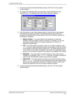 Page 27514. Setting Up System Prompts
Implementation and Service Manual    Setting Up the Attendant Menu Prompt14-11
3.  To sav e the entered automated attendant prompts, click OK. The main system
window displays.
4.  To configure the Attendant Menu prompt options, select Attendant from the
Attendant menu. The Attendant Main Menu Editor dialog box displays.
 
5.  Enter the options for each caller keypress option in the field next to the keypress
icon based on the options recorded in the Attendant Menu prompt. W...