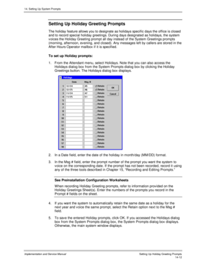 Page 27614. Setting Up System Prompts
Implementation and Service Manual    Setting Up Holiday Greeting Prompts14-12
Setting Up Holiday Greeting Prompts
The holiday feature allows you to designate as holidays specific days the office is closed
and to record special holiday greetings. During days designated as holidays, the system
v oices the Holiday Greeting prompt all day instead of the System Greetings prompts
(morning, afternoon, ev ening, and closed). Any messages left by callers are stored in the
After Hours...