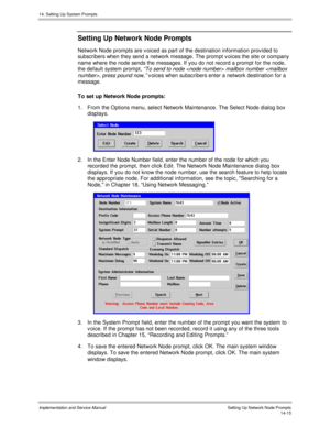 Page 27914. Setting Up System Prompts
Implementation and Service Manual    Setting Up Network Node Prompts14-15
Setting Up Network Node Prompts
Network Node prompts are v oiced as part of the destination information prov ided to
subscribers when they send a network message. The prompt v oices the site or company
name where the node sends the messages. If you do not record a prompt for the node,
the default system prompt,
 “To send to node  mailbox number , press pound now,”
 v oices when subscribers enter a...