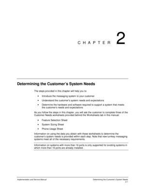 Page 29Implementation and Service Manual  Determining the Cus tomer’s  Sys tem Needs2-1
CHAPTER 2
Determining the Customer’s System Needs
The steps prov ided in this chapter will help you to:
·  Introduce the messaging system to your customer
· Understand the customer’s system needs and expectations
·  Determine the hardware and software required to support a system that meets
the customer’s needs and expectations
  As you follow the steps in this chapter, you will ask the customer to complete three of the...
