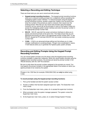 Page 28215. Recording and Editing Prompts
Implementation and Service ManualSelecting a Recording and Editing Technique15-2
 Selecting a Recording and Editing Technique
  There are three tools you can use to record and edit prompts:
· Keypad prompt recording functions – The keypad prompt recording functions
allow you to rerecord existing prompts from a telephone without accessing the
messaging system screen interface. To rerecord prompts using the keypad
prompt recording functions, access a superv isor mailbox ov...