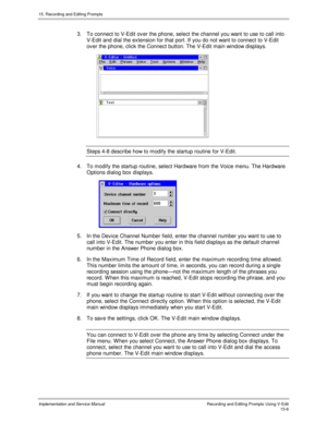 Page 28615. Recording and Editing Prompts
Implementation and Service ManualRecording and Editing Prompts Using V-Edit15-6
3.  To connect to V-Edit ov er the phone, select the channel you want to use to call into
V-Edit and dial the extension for that port. If you do not want to connect to V-Edit
ov er the phone, click the Connect button. The V-Edit main window displays.
Steps 4-8 describe how to modify the startup routine for V-Edit.
4.  To modify the startup routine, select Hardware from the Voice menu. The...