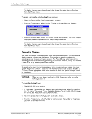 Page 29015. Recording and Editing Prompts
Implementation and Service ManualRecording and Editing Prompts Using V-Edit15-10
To display the next or prev ious phrase in the phrase file, select Next or Prev ious
from the Phrase menu.
To select a phrase by entering its phrase number:
1.  Open the file containing the phrase you want to select.
2.  From the Phrase menu, select Number. The Go to phrase dialog box displays.
 
3.  Enter the number of the phrase you want to select, then click OK. The Voice window
displays...