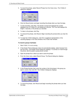 Page 29115. Recording and Editing Prompts
Implementation and Service ManualRecording and Editing Prompts Using V-Edit15-11
5.  To record the phrase, select Record Phrase from the Voice menu. The V-Editor #
dialog box displays.
 
6.  Click the Record button and begin recording the phrase when you hear the beep.
7.  To stop recording, click Stop. The phrase is sav ed and assigned the number
displayed next to V-Editor # in the dialog boxs title bar. The Time field displays the
length, in seconds, of the phrase you...