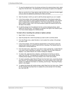 Page 29315. Recording and Editing Prompts
Implementation and Service ManualRecording and Editing Prompts Using V-Edit15-13
7.  To copy the selected part from the phrase and leav e the original phrase intact, select
Copy from the Edit menu. The selected part of the phrase is copied to the clipboard.
After you use the Cut or Copy options under the Edit menu, they are not activ e again
until you clear the clipboard by selecting the Paste command.
8.  Open the phrase in which you want to add the phrase segment you...