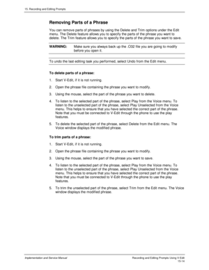 Page 29415. Recording and Editing Prompts
Implementation and Service ManualRecording and Editing Prompts Using V-Edit15-14
Removing Parts of a Phrase
You can remov e parts of phrases by using the Delete and Trim options under the Edit
menu. The Delete feature allows you to specify the parts of the phrase you want to
delete. The Trim feature allows you to specify the parts of the phrase you want to sav e.
WARNING:Make sure you always back up the .O32 file you are going to modify
before you open it.
To undo the...
