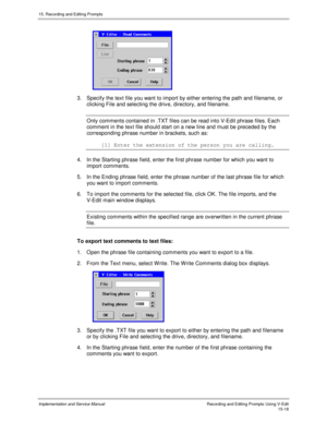 Page 29815. Recording and Editing Prompts
Implementation and Service ManualRecording and Editing Prompts Using V-Edit15-18
 
3.  Specify the text file you want to import by either entering the path and filename, or
clicking File and selecting the driv e, directory, and filename.
Only comments contained in .TXT files can be read into V-Edit phrase files. Each
comment in the text file should start on a new line and must be preceded by the
corresponding phrase number in brackets, such as:
[1] Enter the extension of...