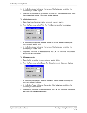 Page 29915. Recording and Editing Prompts
Implementation and Service ManualRecording and Editing Prompts Using V-Edit15-19
5.  In the Ending phrase field, enter the number of the last phrase containing the
comments you want to export.
6.  To export the comments to the selected file, click OK. The comments export to the
file you specified, and the V-Edit main window displays.
To print text comments:
1.  Open the phrase file containing the comments you want to print.
2.  From the Text menu, select Print. The Print...