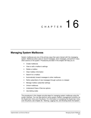 Page 301Implementation and Service Manual    Managing System Mailboxes16-1
CHAPTER 16
Managing System Mailboxes
System mailboxes are one of the primary ways that users interact with the messaging
system. Mailboxes allow users to record messages, store messages, and perform many
other actions on the system. Procedures prov ided in this chapter will help you to:
· Create mailboxes
· View or edit a mailbox’s settings
·  Delete a mailbox
·  Clear mailbox information
·  Search for a mailbox
·  Automatically forward...