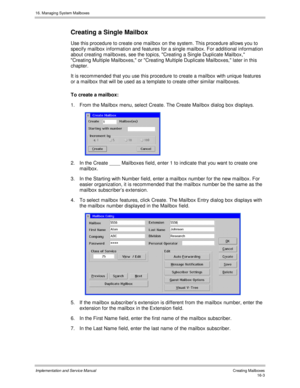 Page 30316. Managing System Mailboxes
Implementation and Service Manual   Creating Mailboxes16-3
Creating a Single Mailbox
Use this procedure to create one mailbox on the system. This procedure allows you to
specify mailbox information and features for a single mailbox. For additional information
about creating mailboxes, see the topics, Creating a Single Duplicate Mailbox,
Creating Multiple Mailboxes, or Creating Multiple Duplicate Mailboxes, later in this
chapter.
It is recommended that you use this procedure...